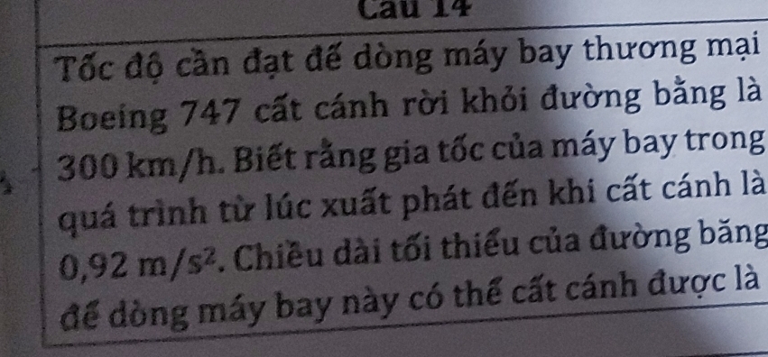 Cau 14 
Tốc độ cần đạt đế dòng máy bay thương mại 
Boeing 747 cất cánh rời khỏi đường bằng là
300 km/h. Biết rằng gia tốc của máy bay trong 
quá trình từ lúc xuất phát đến khi cất cánh là
0,92m/s^2. Chiều dài tối thiểu của đường băng 
để dòng máy bay này có thể cất cánh được là