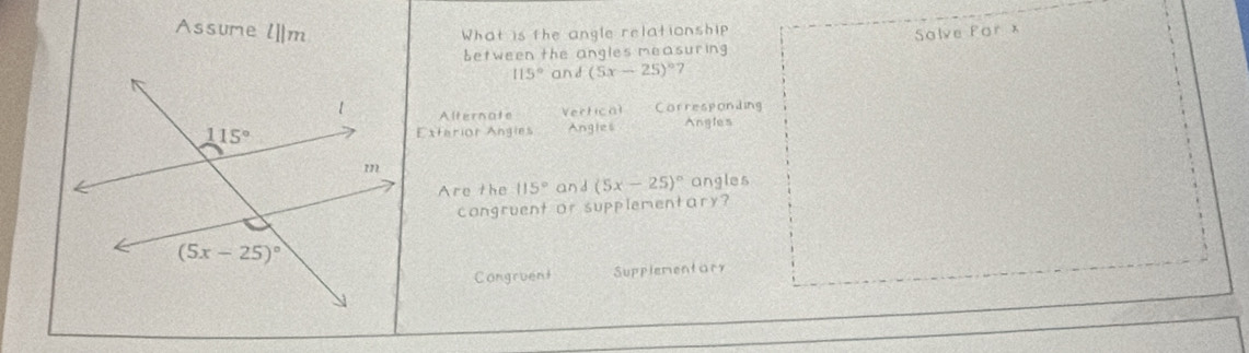 Assume l||m
What is the angle relationship 
Solve Por x
between the angles measuring
115° and (5x-25)^circ  7
Alternate Vertical Corresponding
Exterior Angies Angles Angles
Are the 115° an d(5x-25)^circ  angles
congruent or supplementary?
Congruent Supplementar