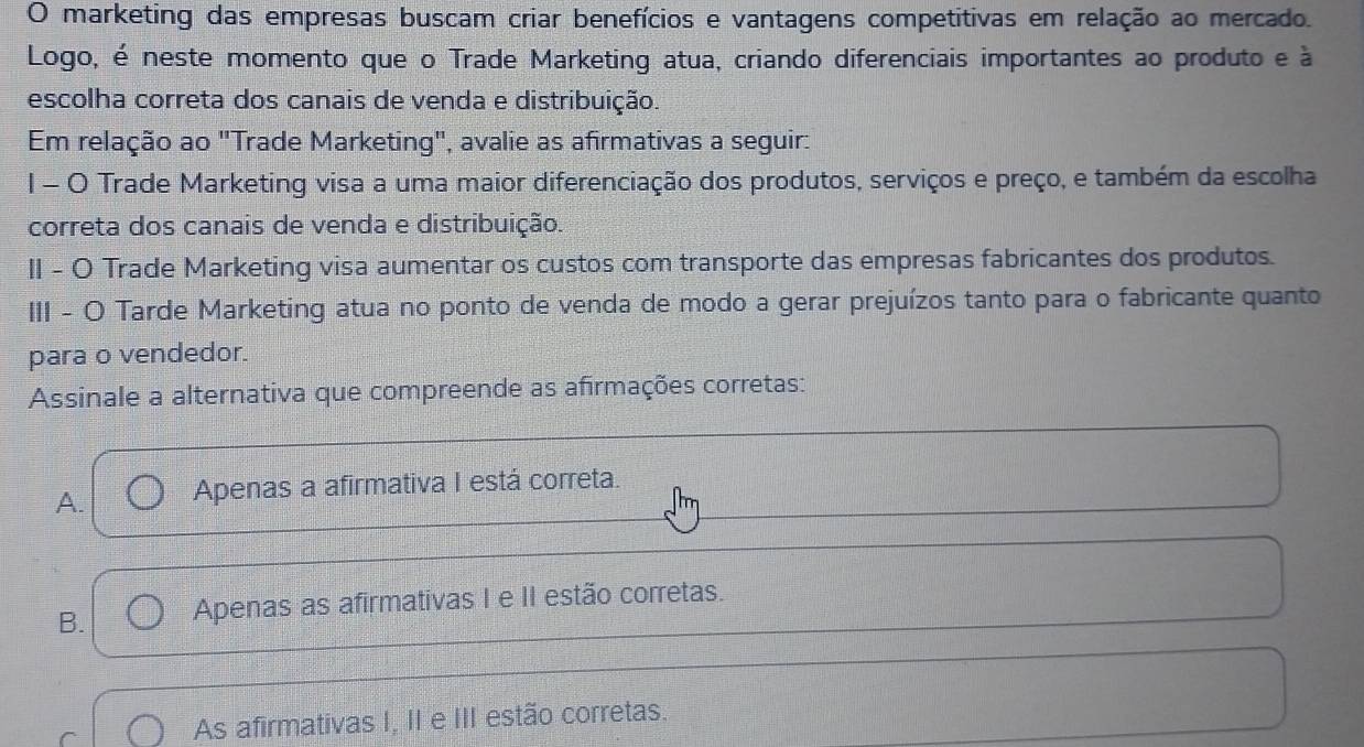 marketing das empresas buscam criar benefícios e vantagens competitivas em relação ao mercado.
Logo, é neste momento que o Trade Marketing atua, criando diferenciais importantes ao produto e à
escolha correta dos canais de venda e distribuição.
Em relação ao "Trade Marketing", avalie as afirmativas a seguir:
1 - O Trade Marketing visa a uma maior diferenciação dos produtos, serviços e preço, e também da escolha
correta dos canais de venda e distribuição.
II - O Trade Marketing visa aumentar os custos com transporte das empresas fabricantes dos produtos.
III - O Tarde Marketing atua no ponto de venda de modo a gerar prejuízos tanto para o fabricante quanto
para o vendedor.
Assinale a alternativa que compreende as afirmações corretas:
A. Apenas a afirmativa I está correta.
B. Apenas as afirmativas I e II estão corretas.
As afirmativas I, II e III estão corretas.