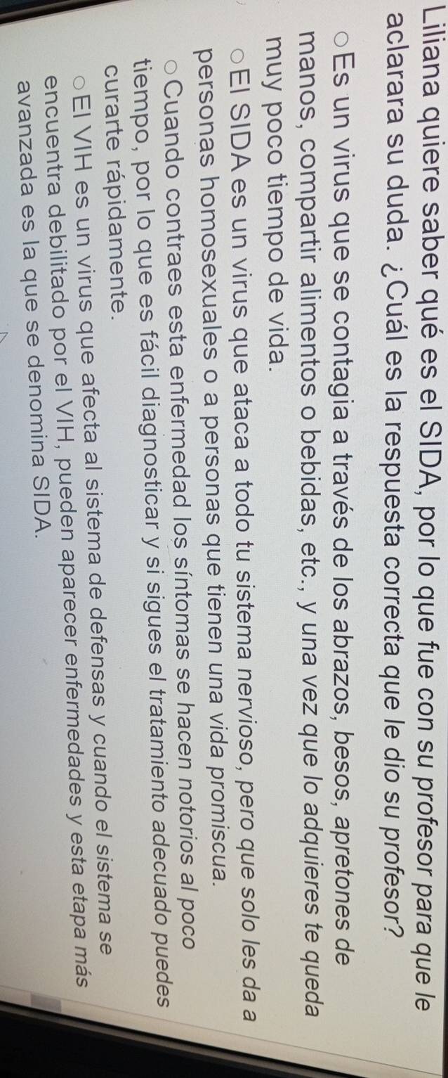 Liliana quiere saber qué es el SIDA, por lo que fue con su profesor para que le 
aclarara su duda. ¿Cuál es la respuesta correcta que le dio su profesor? 
○Es un virus que se contagia a través de los abrazos, besos, apretones de 
manos, compartir alimentos o bebidas, etc., y una vez que lo adquieres te queda 
muy poco tiempo de vida. 
○El SIDA es un virus que ataca a todo tu sistema nervioso, pero que solo les da a 
personas homosexuales o a personas que tienen una vida promiscua. 
oCuando contraes esta enfermedad los síntomas se hacen notorios al poco 
tiempo, por lo que es fácil diagnosticar y si sigues el tratamiento adecuado puedes 
curarte rápidamente. 
○EI VIH es un virus que afecta al sistema de defensas y cuando el sistema se 
encuentra debilitado por el VIH, pueden aparecer enfermedades y esta etapa más 
avanzada es la que se denomina SIDA.