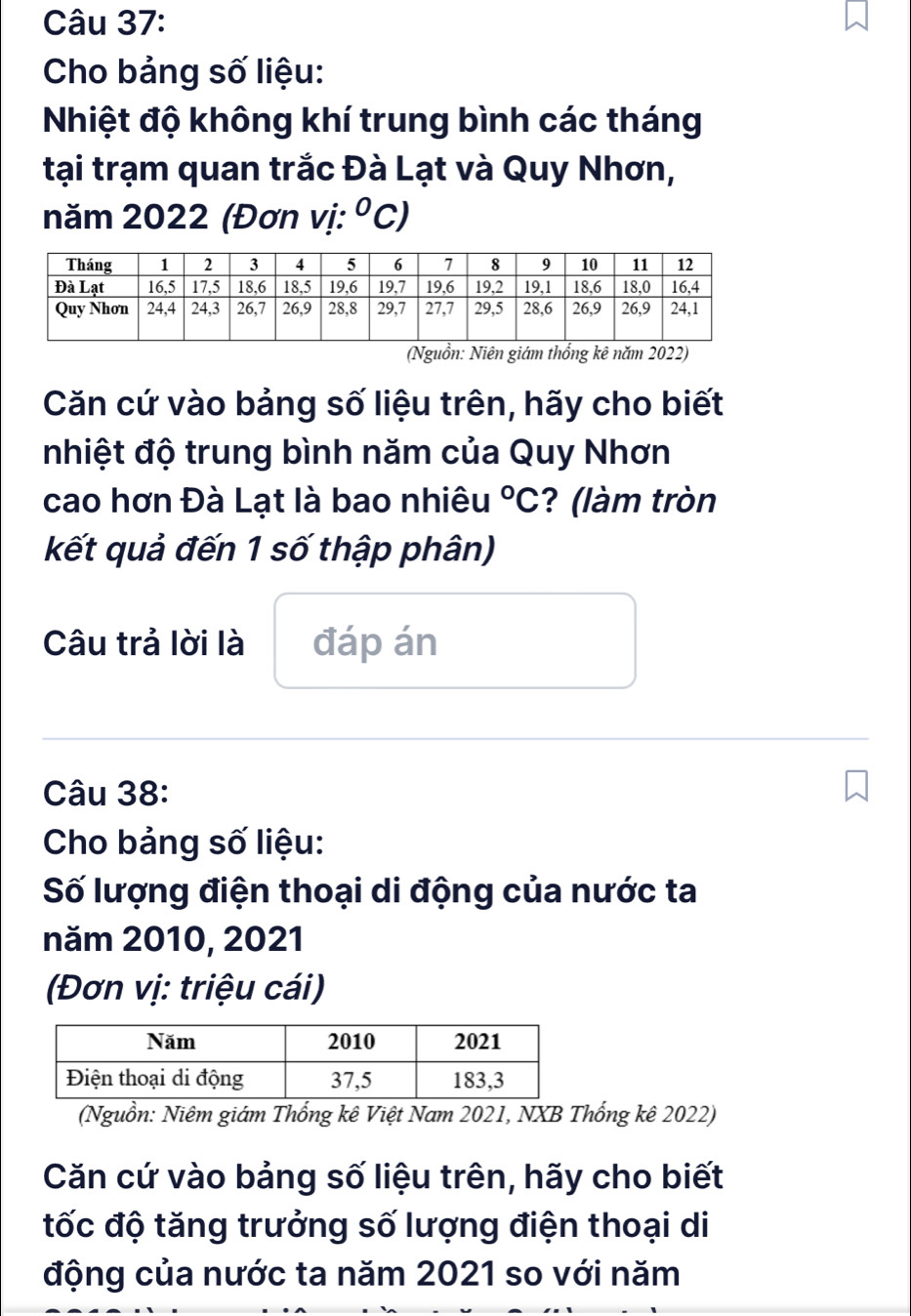 Cho bảng số liệu: 
Nhiệt độ không khí trung bình các tháng 
tại trạm quan trắc Đà Lạt và Quy Nhơn, 
năm 2022 (Đơn vị: ^circ C) 
(Nguồn: Niên giám thống kê năm 2022) 
Căn cứ vào bảng số liệu trên, hãy cho biết 
nhiệt độ trung bình năm của Quy Nhơn 
cao hơn Đà Lạt là bao nhiêu°C ? (làm tròn 
kết quả đến 1 số thập phân) 
Câu trả lời là đáp án 
Câu 38: 
Cho bảng số liệu: 
Số lượng điện thoại di động của nước ta 
năm 2010, 2021 
(Đơn vị: triệu cái) 
(Nguồn: Niêm giám Thống kê Việt Nam 2021, NXB Thống kê 2022) 
Căn cứ vào bảng số liệu trên, hãy cho biết 
tốc độ tăng trưởng số lượng điện thoại di 
động của nước ta năm 2021 so với năm