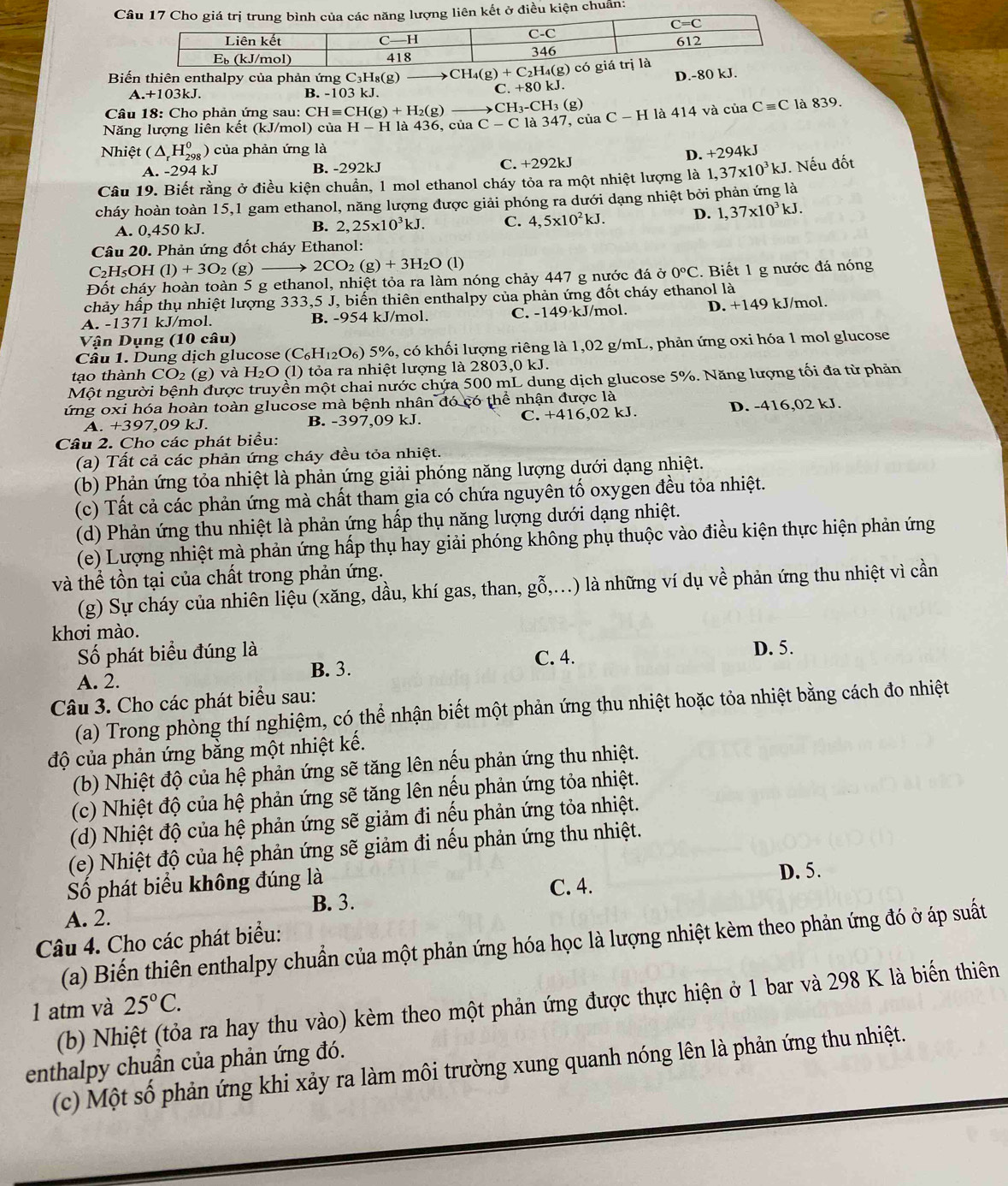 kết ở điều kiện chuẩn:
Biến thiên enthalpy của phản ứng C₃H₈(g) CH_4(g)+C_2H_4(g) D.-80 kJ.
A. +10 3kJ. B. -103 kJ.
C. +80kJ.
Câu 18: Cho phản ứng sau: CHequiv CH(g)+H_2(g) ( H_3-CH_3(g
Năng lượng liên kết (kJ/mol) của H-H là 436, của C-C là 347, của C-H là 414 và của Cequiv C là 839.
Nhiệt (△ _rH_(298)^0) ) của phản ứng là
D. +294kJ
A. -294 kJ B. -292kJ C. +292kJ
Câu 19. Biết rằng ở điều kiện chuẩn, 1 mol ethanol cháy tỏa ra một nhiệt lượng là 1,37* 10^3kJ. Nếu đốt
cháy hoàn toàn 15,1 gam ethanol, năng lượng được giải phóng ra dưới dạng nhiệt bởi phản ứng là
A. 0,450 kJ.
B. 2,25* 10^3kJ. C. 4,5* 10^2kJ. D. 1,37* 10^3kJ.
Câu 20. Phản ứng đốt cháy Ethanol:
C_2H_5 OH (1)+3O_2(g) 2CO_2(g)+3H_2O (1)
Đốt cháy hoàn toàn 5 g ethanol, nhiệt tỏa ra làm nóng chảy 447 g nước đá ở 0°C. Biết 1 g nước đá nóng
chảy hấp thụ nhiệt lượng 333,5 J, biến thiên enthalpy của phản ứng đốt cháy ethanol là
A. -1371 kJ/mol. B. -954 kJ/mol. C. -149·kJ/mol. D. +149 kJ/mol.
Vận Dụng (10 câu)
Câu 1. Dung dịch glucose (C H_1 O) 5%, có khối lượng riêng là 1,02 g/mL, phản ứng oxi hóa 1 mol glucose
tạo thành CO 2 (g) và H_2O (1) tỏa ra nhiệt lượng là 2803,0 kJ.
Một người bệnh được truyền một chai nước chứa 500 mL dung dịch glucose 5%. Năng lượng tối đa từ phản
lứng oxi hóa hoàn toàn glucose mà bệnh nhân đó có thể nhận được là
A. +39 7,09 kJ. B. -397,09 kJ. C. +416,02 kJ. D. -416,02 kJ.
Câu 2. Cho các phát biểu:
(a) Tất cả các phản ứng cháy đều tỏa nhiệt.
(b) Phản ứng tỏa nhiệt là phản ứng giải phóng năng lượng dưới dạng nhiệt.
(c) Tất cả các phản ứng mà chất tham gia có chứa nguyên tố oxygen đều tỏa nhiệt.
(d) Phản ứng thu nhiệt là phản ứng hấp thụ năng lượng dưới dạng nhiệt.
(e) Lượng nhiệt mà phản ứng hấp thụ hay giải phóng không phụ thuộc vào điều kiện thực hiện phản ứng
và thể tồn tại của chất trong phản ứng.
(g) Sự cháy của nhiên liệu (xăng, dầu, khí gas, than, gỗ,...) là những ví dụ về phản ứng thu nhiệt vì cần
khơi mào.
Số phát biểu đúng là
B. 3. C. 4. D. 5.
A. 2.
Câu 3. Cho các phát biểu sau:
(a) Trong phòng thí nghiệm, có thể nhận biết một phản ứng thu nhiệt hoặc tỏa nhiệt bằng cách đo nhiệt
độ của phản ứng bằng một nhiệt kế.
(b) Nhiệt độ của hệ phản ứng sẽ tăng lên nếu phản ứng thu nhiệt.
(c) Nhiệt độ của hệ phản ứng sẽ tăng lên nếu phản ứng tỏa nhiệt.
(d) Nhiệt độ của hệ phản ứng sẽ giảm đi nếu phản ứng tỏa nhiệt.
(e) Nhiệt độ của hệ phản ứng sẽ giảm đi nếu phản ứng thu nhiệt.
Số phát biểu không đúng là
C. 4. D. 5.
A. 2. B. 3.
Câu 4. Cho các phát biểu:
(a) Biến thiên enthalpy chuẩn của một phản ứng hóa học là lượng nhiệt kèm theo phản ứng đó ở áp suất
1 atm và  (b) Nhiệt (tỏa ra hay thu vào) kèm theo một phản ứng được thực hiện ở 1 bar và 298 K là biến thiên
25°C.
enthalpy chuần của phản ứng đó.
(c) Một số phản ứng khi xảy ra làm môi trường xung quanh nóng lên là phản ứng thu nhiệt.