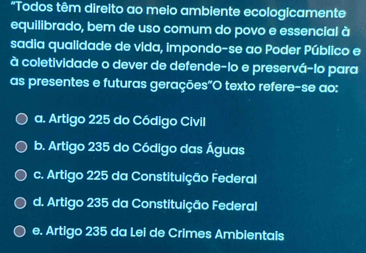 "Todos têm direito ao meio ambiente ecologicamente
equilibrado, bem de uso comum do povo e essencial à
sadia qualidade de vida, impondo-se ao Poder Público e
à coletividade o dever de defende-lo e preservá-lo para
as presentes e futuras gerações"O texto refere-se ao:
a. Artigo 225 do Código Civil
b. Artigo 235 do Código das Águas
c. Artigo 225 da Constituição Federal
d. Artigo 235 da Constituição Federal
e. Artigo 235 da Lei de Crimes Ambientais