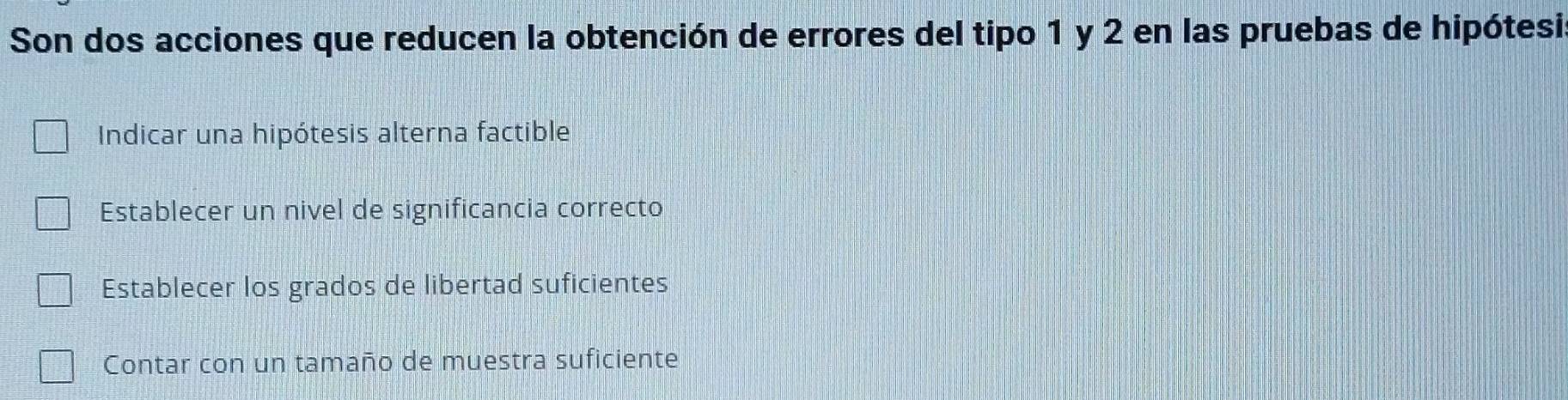 Son dos acciones que reducen la obtención de errores del tipo 1 y 2 en las pruebas de hipótesi
Indicar una hipótesis alterna factible
Establecer un nivel de significancia correcto
Establecer los grados de libertad suficientes
Contar con un tamaño de muestra suficiente