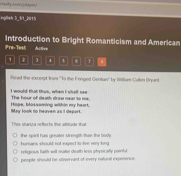 English 3_S1_2015
Introduction to Bright Romanticism and American
Pre-Test Active
1 2 3 4 5 6 7 8
Read the excerpt from "To the Fringed Gentian" by William Cullen Bryant.
I would that thus, when I shall see
The hour of death draw near to me,
Hope, blossoming within my heart,
May look to heaven as I depart.
This stanza reflects the attitude that
the spirit has greater strength than the body.
humans should not expect to live very long
religious faith will make death less physically painful.
people should be observant of every natural experience.