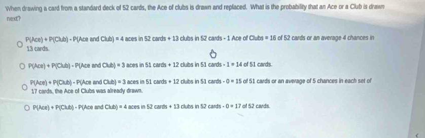 When drawing a card from a standard deck of 52 cards, the Ace of clubs is drawn and replaced. What is the probability that an Ace or a Club is drawn
next?
P(Ace)+P(Club)-P(AceandClub)=4acesin52cards+13 clubsin52cards-1Ac ce of Club =16 of 52 cards or an average 4 chances in
13 cards.
P(Ace)+P(Club)-P(AceandClub)=3 acesin51cards+12 clubs in 51 cards 1=14 of51 cards.
P(Ace)+P(Club)-P(AceandClub)=3acesin51cards+12 clubs in 51cm rds -0=15 of51 cards or an average of 5 chances in each set of
17 cards, the Ace of Clubs was already drawn.
P(Ace)+P(Club)· P(AceandClub)=4acesin52cards+13clubsin52cards -0=17 of 52 cards.