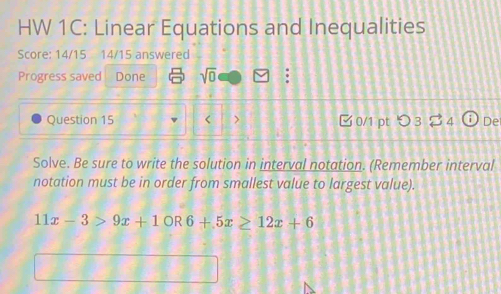 HW 1C: Linear Equations and Inequalities 
Score: 14/15 14/15 answered 
Progress saved Done sqrt(0) 
Question 15 < > 0/1 pt つ 3 $ 4 De 
Solve. Be sure to write the solution in interval notation. (Remember interval 
notation must be in order from smallest value to largest value).
11x-3>9x+10R6+5x≥ 12x+6