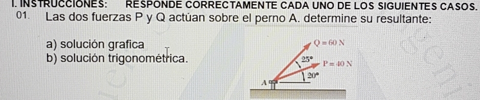 INSTRUCCIONES: RESPONDE CORRECTAMENTE CADA UNO DE LOS SIGUIENTES CASOS. 
01. Las dos fuerzas P y Q actúan sobre el perno A. determine su resultante: 
a) solución grafica
Q=60N
b) solución trigonométrica. 25° P=40N
20°
A