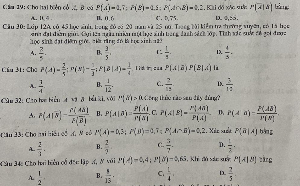 Cho hai biến cố A, B có P(A)=0,7;P(B)=0,5;P(A∩ B)=0,2. Khi đó xác suất P(overline A|B) bằng:
A. 0, 4 . B. 0, 6 . C. 0,75 . D. 0,55 .
Câu 30: Lớp 12A có 45 học sinh, trong đó có 20 nam và 25 nữ. Trong bài kiểm tra thường xuyên, có 15 học
sinh đạt điểm giỏi. Gọi tên ngẫu nhiên một học sinh trong danh sách lớp. Tính xác suất để gọi được
học sinh đạt điểm giỏi, biết rằng đó là học sinh nữ?
A.  2/5 .  3/5 .  1/5 .  4/5 ·
B.
C.
D.
* Câu 31: Cho P(A)= 2/5 ;P(B)= 1/3 ;P(B|A)= 1/4 . Giá trị của P(A|B)P(B|A) là
C.
D.
A.  3/4 .  1/12 .  2/15 .  3/10 .
B.
Câu 32: Cho hai biến A và B bất kì, với P(B)>0 Công thức nào sau đây đúng?
A. P(A|overline B)=frac P(AB)P(overline B). B. P(A|B)= P(A)/P(B) . C. P(A|B)= P(AB)/P(A) . D. P(A|B)= P(AB)/P(B) .
Câu 33: Cho hai biến cố A, B có P(A)=0,3;P(B)=0,7;P(A∩ B)=0,2. Xác suất P(B|A) bằng
C.
A.  2/3 ·   2/7 .  3/7 . D.  1/2 .
B.
Câu 34: Cho hai biến cố độc lập A, B với P(A)=0,4;P(B)=0,65. Khi đó xác suất P(A|B) bàng
C.
A.  1/2 .  8/13 .  1/4 . D.  2/5 .
B.