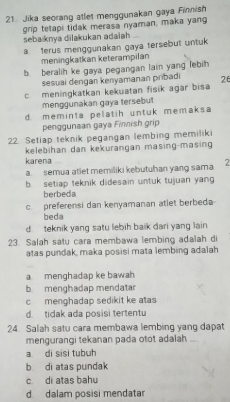 Jika seorang atlet menggunakan gaya Finnish
grip tetapi tidak merasa nyaman, maka yang
sebaiknya dilakukan adaiah
a terus menggunakan gaya tersebut untuk
meningkatkan keterampilan
b beralih ke gaya pegangan lain yang lebih
sesuai dengan kenyamanan pribadi 26
c meningkatkan kekuatan fisik agar bisa
menggunakan gaya tersebut
d meminta pelatih untuk memaksa
penggunaan gaya Finnish grip
22. Setiap teknik pegangan lembing memiliki
kelebihan dan kekurangan masing-masing
karena 2
a semua atlet memiliki kebutuhan yang sama
b setiap teknik didesain untuk tujuan yang
berbeda
c. preferensi dan kenyamanan atlet berbeda
beda
d. teknik yang satu lebih baik dari yang lain
23. Salah satu cara membawa lembing adalah di
atas pundak, maka posisi mata lembing adalah
a menghadap ke bawah
b menghadap mendatar
cmenghadap sedikit ke atas
d tidak ada posisi tertentu
24. Salah satu cara membawa lembing yang dapat
mengurangi tekanan pada otot adalah
a di sisi tubuh
b di atas pundak
c di atas bahu
d dalam posisi mendatar