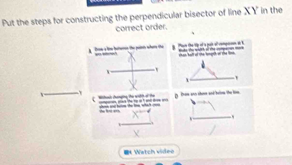 Put the steps for constructing the perpendicular bisector of line XY in the 
correct order. 
ace the tip of a pait of compasus at X. 
Make the width of the compays more 
than hall of the longth of the lins.
x Y
Y
D Drow ans above and belsa the liso. 
Wisihout changing the wdth oỉ the d dew ac 
comparse plrs phevs and belos the lime, which co 
the lint arcs. 
《 Watch video