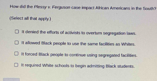 How did the Plessy v. Ferguson case impact African Americans in the South?
(Select all that apply.)
It denied the efforts of activists to overturn segregation laws.
It allowed Black people to use the same facilities as Whites.
It forced Black people to continue using segregated facilities.
It required White schools to begin admitting Black students.