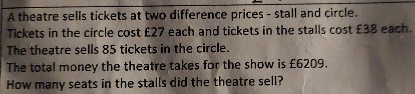 A theatre sells tickets at two difference prices - stall and circle. 
Tickets in the circle cost £27 each and tickets in the stalls cost £38 each. 
The theatre sells 85 tickets in the circle. 
The total money the theatre takes for the show is £6209. 
How many seats in the stalls did the theatre sell?