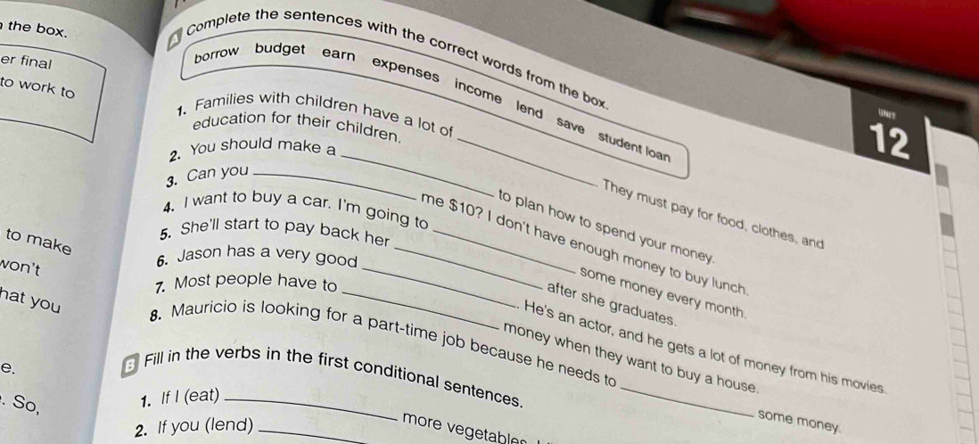 the box. 
Complete the sentences with the correct words from the box 
er final 
to work to 
borrow budget earn expenses income lend save student loa 
1. Families with children have a lot of 
education for their children. 
_ 
2. You should make a
12
3. Can you_ 
4, I want to buy a car. I'm going to 
They must pay for food, clothes, and 
to plan how to spend your money . 
5. She'll start to pay back her_ 
to make 
_me $10? I don't have enough money to buy lunch 
6. Jason has a very good 
won't 
7. Most people have to 
some money every month 
after she graduates. 
hat you 8. Mauricio is looking for a part-time job because he needs to 
He's an actor, and he gets a lot of money from his movies 
money when they want to buy a house . 
e. 
Fill in the verbs in the first conditional sentences. 
. So, 
1. If I (eat) 
2. If you (lend)_ 
some money. 
more vegetable