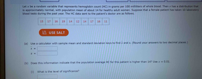 Let x be a random variable that represents hemoglobin count (HC) in grams per 100 milliliters of whole blood. Then x has a distribution that 
is approximately normal, with population mean of about 14 for healthy adult women. Suppose that a female patient has taken 10 laboratory 
blood tests during the past year. The HC data sent to the patient's doctor are as follows. 
△ USE SALT 
(a) Use a calculator with sample mean and standard deviation keys to find x and s. (Round your answers to two decimal places.)
overline x=□
s=|
(b) Does this information indicate that the population average HC for this patient is higher than 14? Use a=0.01. 
(i) What is the level of significance?