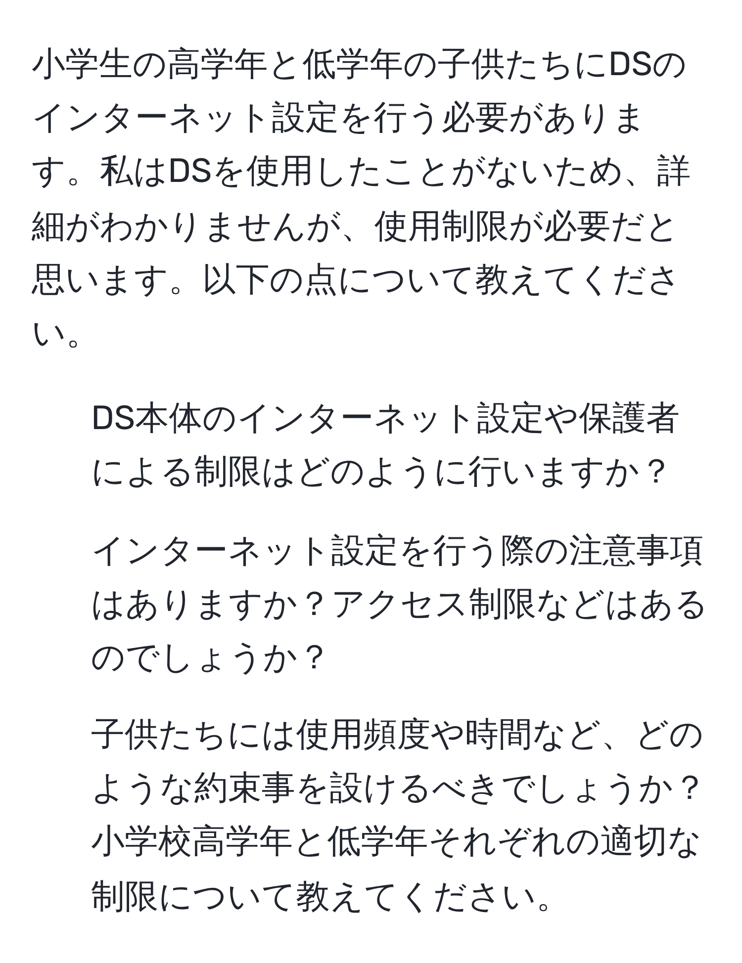 小学生の高学年と低学年の子供たちにDSのインターネット設定を行う必要があります。私はDSを使用したことがないため、詳細がわかりませんが、使用制限が必要だと思います。以下の点について教えてください。

1. DS本体のインターネット設定や保護者による制限はどのように行いますか？
2. インターネット設定を行う際の注意事項はありますか？アクセス制限などはあるのでしょうか？
3. 子供たちには使用頻度や時間など、どのような約束事を設けるべきでしょうか？小学校高学年と低学年それぞれの適切な制限について教えてください。