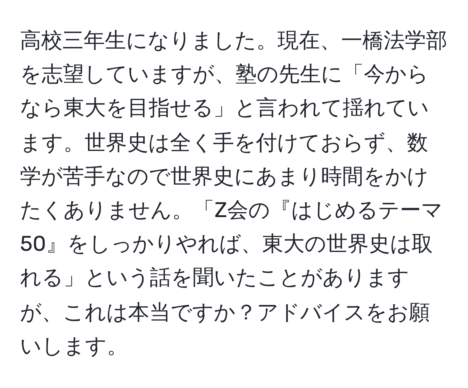 高校三年生になりました。現在、一橋法学部を志望していますが、塾の先生に「今からなら東大を目指せる」と言われて揺れています。世界史は全く手を付けておらず、数学が苦手なので世界史にあまり時間をかけたくありません。「Z会の『はじめるテーマ50』をしっかりやれば、東大の世界史は取れる」という話を聞いたことがありますが、これは本当ですか？アドバイスをお願いします。