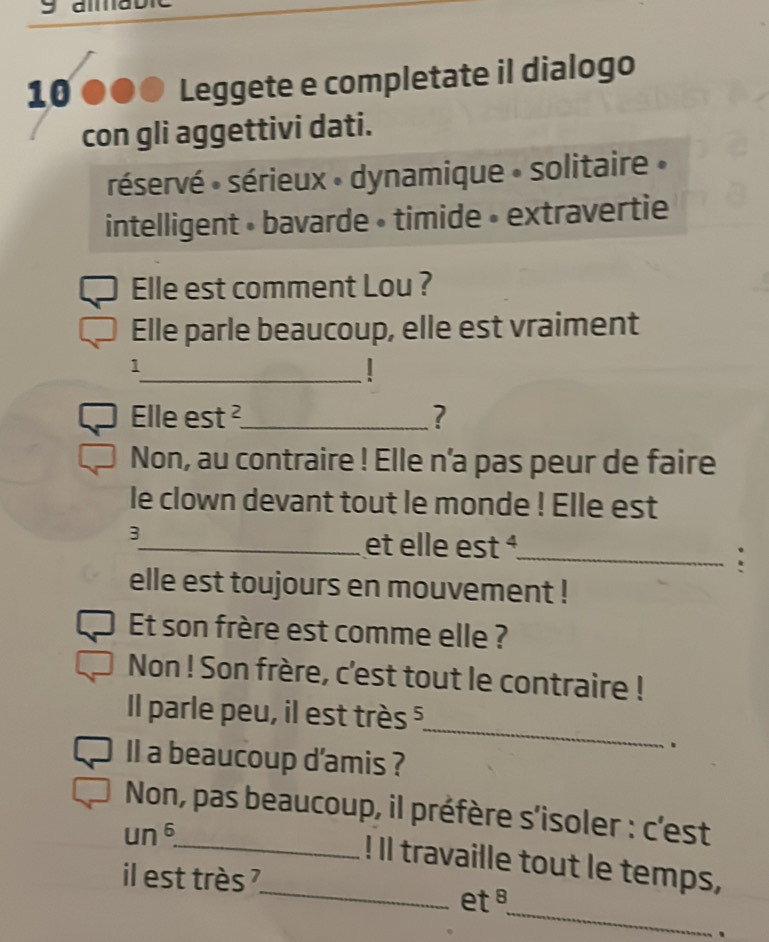 10 ●●● Leggete e completate il dialogo 
con gli aggettivi dati. 
réservé : sérieux » dynamique » solitaire » 
intelligent • bavarde • timide • extravertie 
Elle est comment Lou ? 
Elle parle beaucoup, elle est vraiment 
_ 
1 
Elle est ²_ ? 
Non, au contraire ! Elle n'a pas peur de faire 
le clown devant tout le monde ! Elle est 
3 
_et elle est é_ 
: 
elle est toujours en mouvement ! 
Et son frère est comme elle ? 
Non ! Son frère, c'est tout le contraire ! 
_ 
Il parle peu, il est très 5 
、 
Il a beaucoup d'amis ? 
Non, pas beaucoup, il préfère s'isoler : c'est 
un 6 
_ 
_! Il travaille tout le temps, 
il est très ? 
_ 
et 
、