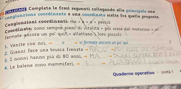 anda 
2 collegARe Completa le frasi seguenti collegando alla principale una 
congiunzione coordinante e una coordinata scelte fra quelle proposte 
Congiunzioni coordinanti: ma • e × o • perció 
Coordinate; sono sempre pieni di vitalità • poi scese dal motorino • vi 
fermate ancora un po' qui? • allattano i loro piccoli 
_ 
1. Venite con noi, → _0 vi fermațe ancora un po' qui_ 
_ 
? 
2. Gianni fece una brusca frenata_ 
3. I nonni hanno più di 80 anni,_ 
_ 
4. Le balene sono mammiferi, _→_ 
Quaderno operativo Unità 1