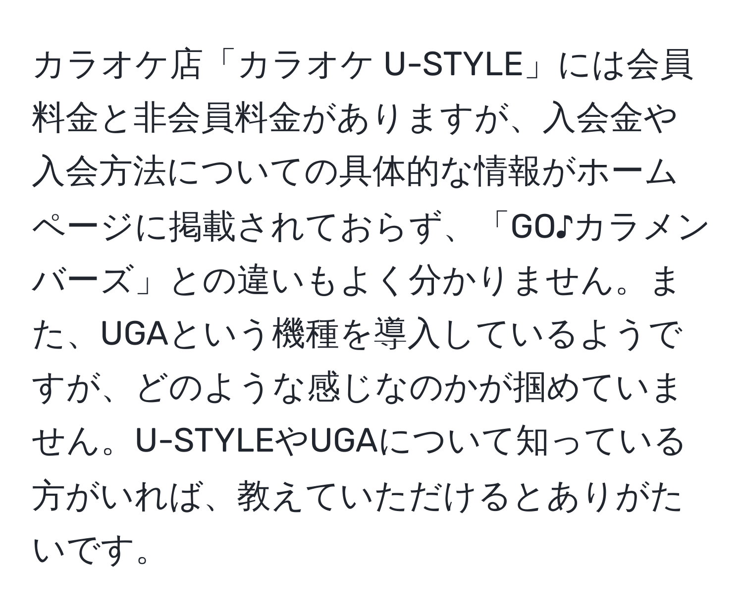 カラオケ店「カラオケ U-STYLE」には会員料金と非会員料金がありますが、入会金や入会方法についての具体的な情報がホームページに掲載されておらず、「GO♪カラメンバーズ」との違いもよく分かりません。また、UGAという機種を導入しているようですが、どのような感じなのかが掴めていません。U-STYLEやUGAについて知っている方がいれば、教えていただけるとありがたいです。