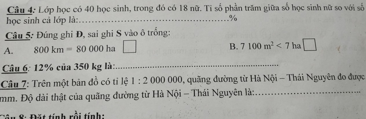 Lớp học có 40 học sinh, trong đó có 18 nữ. Tỉ số phần trăm giữa số học sinh nữ so với số
học sinh cả lớp là:_
%
Câu 5: Đúng ghi Đ, sai ghi S vào ô trống:
A. 800km=80000 ha □
B. 7100m^2<7</tex> 1 ha | 
Câu 6: 12% của 350 kg là:
_
Câu 7: Trên một bản đồ có tỉ lệ 1:2 000 000. 0, quãng đường từ Hà Nội - Thái Nguyên đo được
mm. Độ dài thật của quãng đường từ Hà Nội - Thái Nguyên là:_
Câu 8: Đặt tính rồi tính: