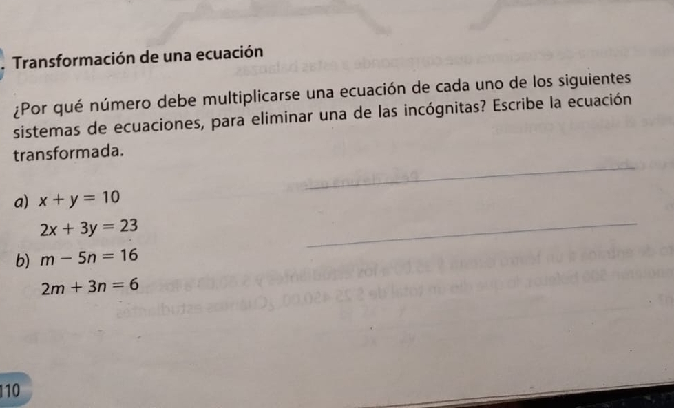 Transformación de una ecuación
¿Por qué número debe multiplicarse una ecuación de cada uno de los siguientes
sistemas de ecuaciones, para eliminar una de las incógnitas? Escribe la ecuación
transformada.
a) x+y=10
2x+3y=23
b) m-5n=16
2m+3n=6
110