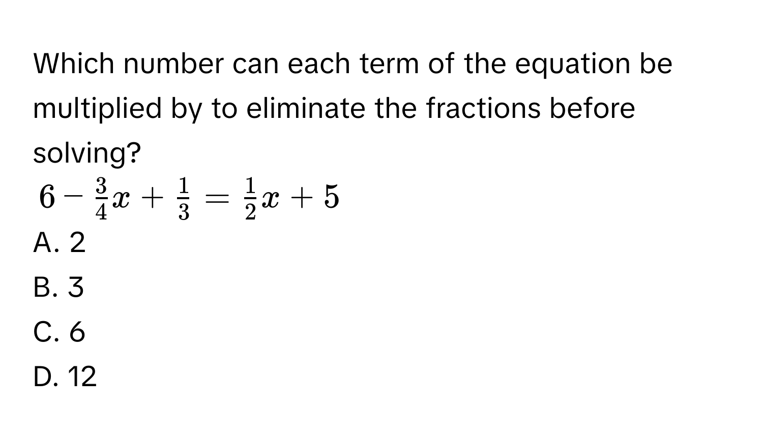 Which number can each term of the equation be multiplied by to eliminate the fractions before solving?
6 -  3/4 x +  1/3  =  1/2 x + 5
A. 2
B. 3
C. 6
D. 12