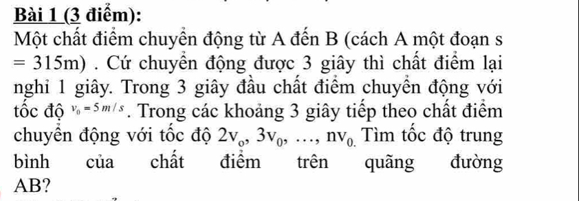 Một chất điểm chuyển động từ A đến B (cách A một đoạn s
=315m). Cứ chuyển động được 3 giây thì chất điểm lại 
nghi 1 giây. Trong 3 giây đầu chất điểm chuyển động với 
tốc độ v_0=5m/s. Trong các khoảng 3 giây tiếp theo chất điểm 
chuyên động với tốc độ 2v_o, 3v_0,..., nv_0. Tìm tốc độ trung 
bình của chất điểm trên quãng đường
AB?