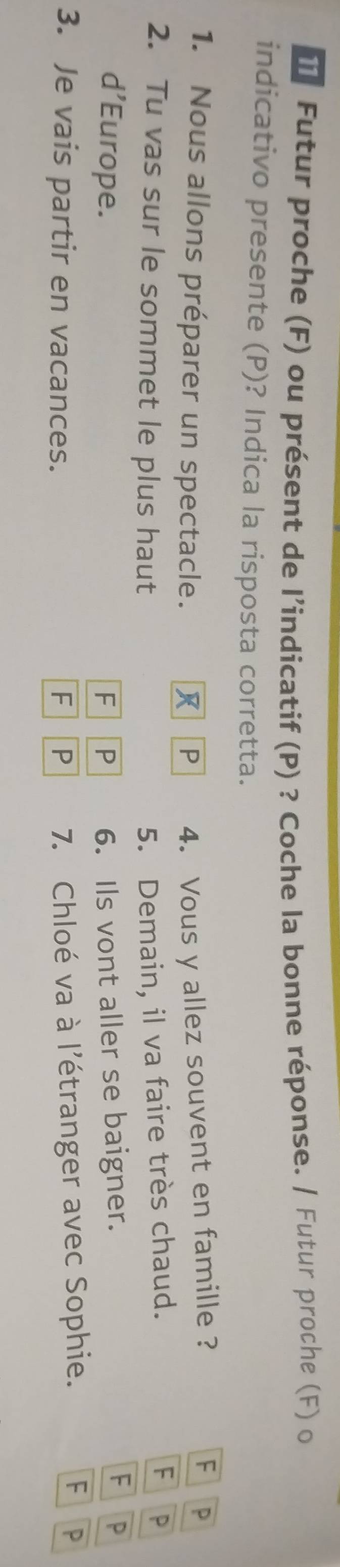 Futur proche (F) ou présent de l’indicatif (P) ? Coche la bonne réponse. / Futur proche (F) o 
indicativo presente (P)? Indica la risposta corretta. 
1. Nous allons préparer un spectacle. R P 4. Vous y allez souvent en famille ? 
F P 
2. Tu vas sur le sommet le plus haut 5. Demain, il va faire très chaud. 
F P 
d’Europe. F P 6. Ils vont aller se baigner. 
F P 
F 
3. Je vais partir en vacances. F P 7. Chloé va à l'étranger avec Sophie. P