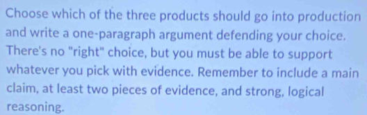 Choose which of the three products should go into production 
and write a one-paragraph argument defending your choice. 
There's no "right" choice, but you must be able to support 
whatever you pick with evidence. Remember to include a main 
claim, at least two pieces of evidence, and strong, logical 
reasoning.