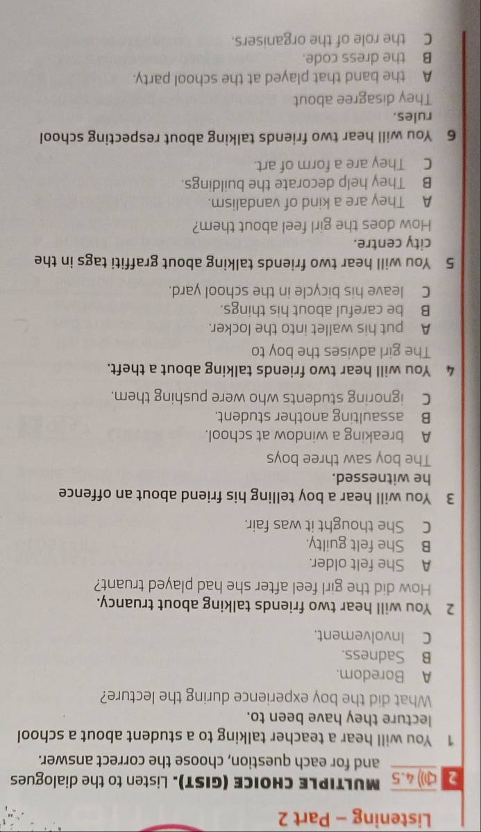 Listening - Part 2
2 () 4.5 MULTIPLE CHOICE (GIST). Listen to the dialogues
and for each question, choose the correct answer.
1 You will hear a teacher talking to a student about a school
lecture they have been to.
What did the boy experience during the lecture?
A Boredom.
B Sadness.
C Involvement.
2 You will hear two friends talking about truancy.
How did the girl feel after she had played truant?
A She felt older.
B She felt guilty.
C She thought it was fair.
3 You will hear a boy telling his friend about an offence
he witnessed.
The boy saw three boys
A breaking a window at school.
B assaulting another student.
C ignoring students who were pushing them.
4 You will hear two friends talking about a theft.
The girl advises the boy to
A put his wallet into the locker.
B be careful about his things.
C leave his bicycle in the school yard.
5 You will hear two friends talking about graffiti tags in the
city centre.
How does the girl feel about them?
A They are a kind of vandalism.
B They help decorate the buildings.
C They are a form of art.
6 You will hear two friends talking about respecting school
rules.
They disagree about
A the band that played at the school party.
B the dress code.
C the role of the organisers.