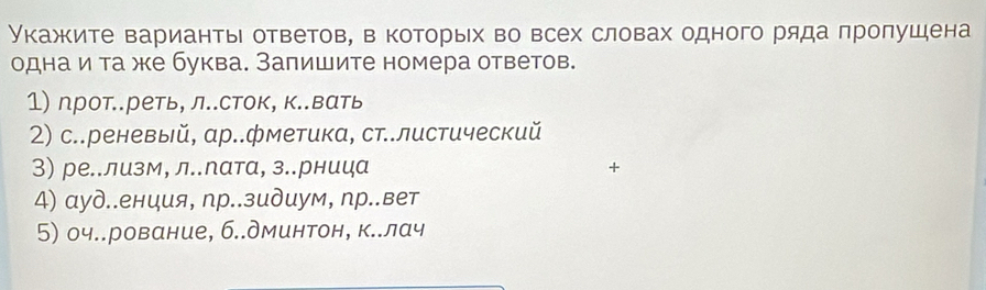 Укажите варианты ответов, в которых во всех словах одного ряда πролушена 
однаи та же буква. Залишите номера ответов. 
1) прот..реть, л..сток, к..вать 
2) с..реневый, αр..фметика, ст..листический 
3) ре..лизм, л..лата, з.рница + 
4) αуд..енция, пр..зидиум, пр..вет 
5) оч..рование, б..дминтон, к..лач