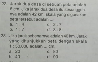 Jarak dua desa di sebuah peta adalah
6 cm. Jika jarak dua desa itu sesungguh-
nya adalah 42 km, skala yang digunakan
peta tersebut adalah ...
a. 1:4 C. 2:7
b. 1:7 d. 3:8
23. Jika jarak sebenarnya adalah 40 km. Jarak
yang ditunjukkan peta dengan skala
1:50.000 adalah ... cm.
a. 20 c. 80
b. 40 d. 90