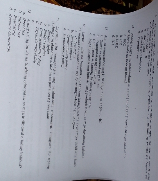 Ito ang pagtiyak na hindi maaabuso ng anumang sangay ng pamahalaan ang
kanilang kapangyarihan sa usapin ng paglalaan ng limitadong pondo ng bayan sa
iba't ibang sektor ng lipunan.
a. Accountability b. Budgeting c. Checks and balances
d. Expenditures
14. Anong sangay ng pamahalaan ang nangangalap ng buwis sa mga kalakal o
serbisyo mula sa loob ng bansa?
a.BOC
b. BIR
c. DOLE
d. DTI
15. Alin sa sumusunod ang HINDI layunin ng pagbubuwis?
a. Gamit sa personal na gastusin
b. Pagpapatatag ng ekonomiya.
c. Gamit para sa tamang distribusyon ng kita.
d. Mapangalagaan ang industriyang panloob laban sa mga dayuhang kalakal.
16. Layunin nito na bawasan ang sobrang kasiglahan ng ekonomiya dahil ang labis
na mataas na demand sa suplay ay magdudulot ng implasyon
a. Budget deficit
b. Budget surplus
c. Contractionary policy
d. Expansionary policy
17. Layunin nito namapasigla ang pambansang ekonomiya. Ginagawa ito upang
isulong ang ekonomiya, lalo na sa panahon ng recession.
a. Budget deficit
b. Budget surplus
c. Contractionary Policy
d. Expansionary Policy
e.
18. Anong uri ng buwis na tuwirang ipinapataw sa mga indibidwal o bahay kalakal?
a. Direct tax
b. Indirect tax
c. Regulatory
d. Revenue Generation