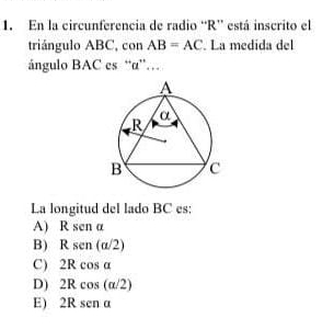 En la circunferencia de radio “ R ” está inscrito el
triángulo ABC, con AB=AC. La medida del
ángulo BAC es “ α ”…
La longitud del lado BC es:
A) Rsena
B) Rsen(a/2)
C) 2Rcos alpha
D) 2Rcos (alpha /2)
E) 2Rsena