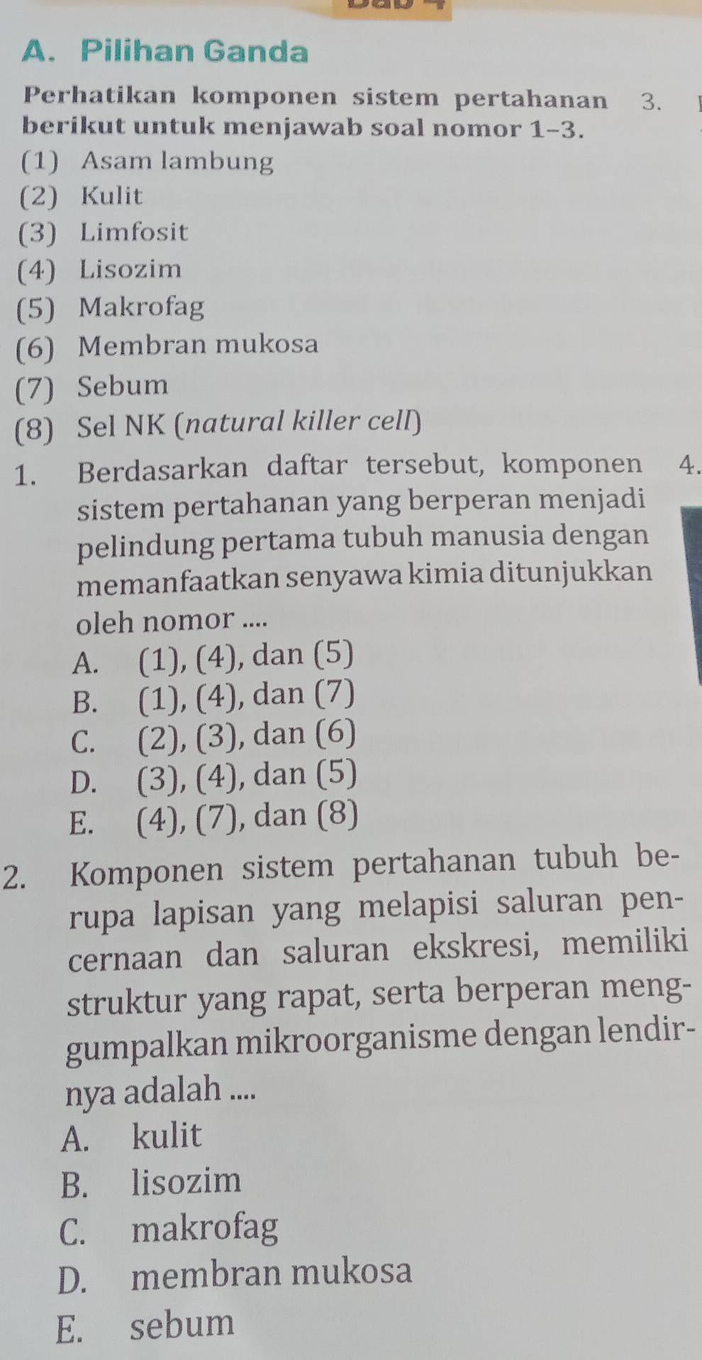 Pilihan Ganda
Perhatikan komponen sistem pertahanan ₹3.
berikut untuk menjawab soal nomor 1-3.
(1) Asam lambung
(2) Kulit
(3) Limfosit
(4) Lisozim
(5) Makrofag
(6) Membran mukosa
(7) Sebum
(8) Sel NK (natural killer cell)
1. Berdasarkan daftar tersebut, komponen 4.
sistem pertahanan yang berperan menjadi
pelindung pertama tubuh manusia dengan
memanfaatkan senyawa kimia ditunjukkan
oleh nomor ....
A. (1), (4), dan (5)
B. (1), (4), dan (7)
C. (2), (3), dan (6)
D. (3), (4), dan (5)
E. (4), (7), dan (8)
2. Komponen sistem pertahanan tubuh be-
rupa lapisan yang melapisi saluran pen-
cernaan dan saluran ekskresi, memiliki
struktur yang rapat, serta berperan meng-
gumpalkan mikroorganisme dengan lendir-
nya adalah ....
A. kulit
B. lisozim
C. makrofag
D. membran mukosa
E. sebum