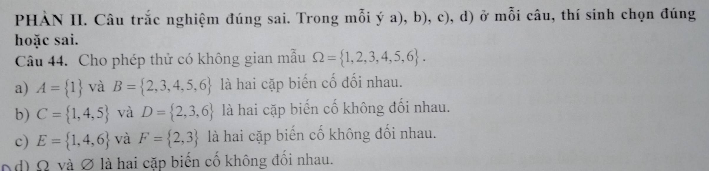 PHẢN II. Câu trắc nghiệm đúng sai. Trong mỗi ý a), b), c), d) ở mỗi câu, thí sinh chọn đúng
hoặc sai.
Câu 44. Cho phép thử có không gian mẫu Omega = 1,2,3,4,5,6.
a) A= 1 và B= 2,3,4,5,6 là hai cặp biến cố đối nhau.
b) C= 1,4,5 và D= 2,3,6 là hai cặp biến cố không đối nhau.
c) E= 1,4,6 và F= 2,3 là hai cặp biến cố không đối nhau.
od) Ω và ∅ là hai cặp biến cố không đối nhau.