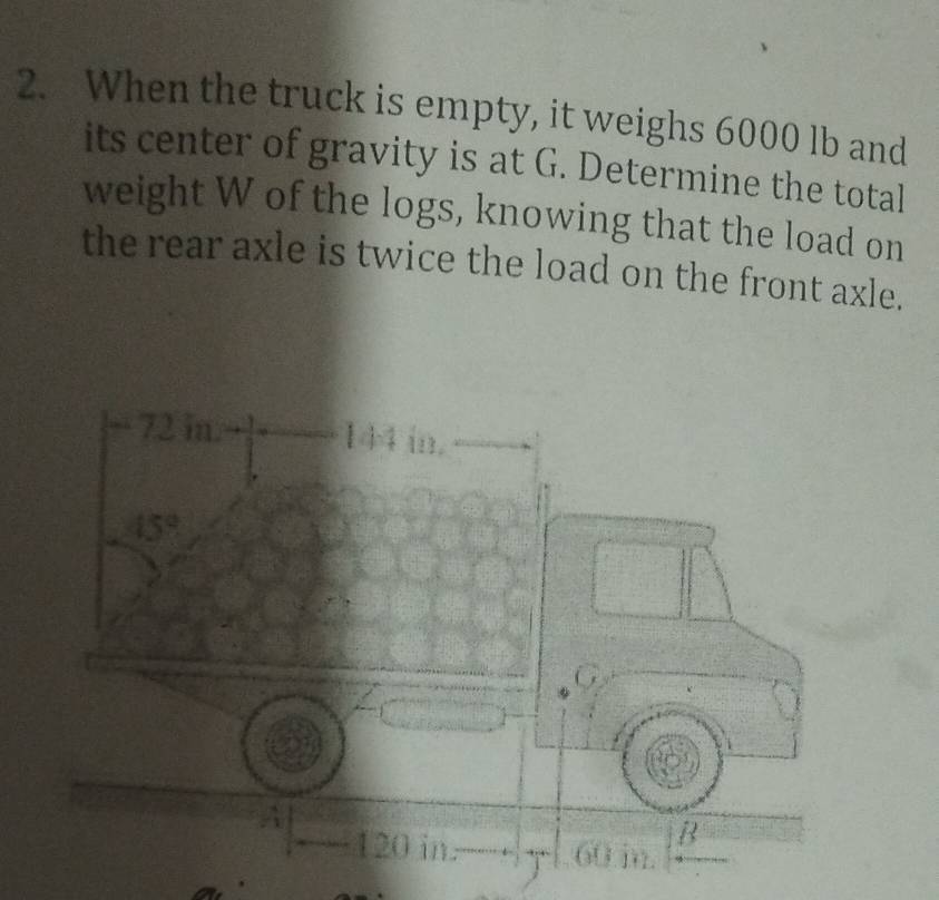 When the truck is empty, it weighs 6000 lb and
its center of gravity is at G. Determine the total
weight W of the logs, knowing that the load on
the rear axle is twice the load on the front axle.
72 in. 144 in.
45°
B
120 in. 60 in.