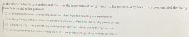 In the video, the health care professional discusses the importance of being friendly to her patients. Why does this professional feel that being
friendly is helpful to her patients?
a. Being friendly to her patients helps to distract them from the pain they are experiencing.
b. Being friendly with her patients makes the health care professional feel her day passes quicker.
c. Being friendly to her patients helps to keep them calm and relaxed during their procedure.
d. Being friendly to her patients helps the health care professional get along with her coworkers.