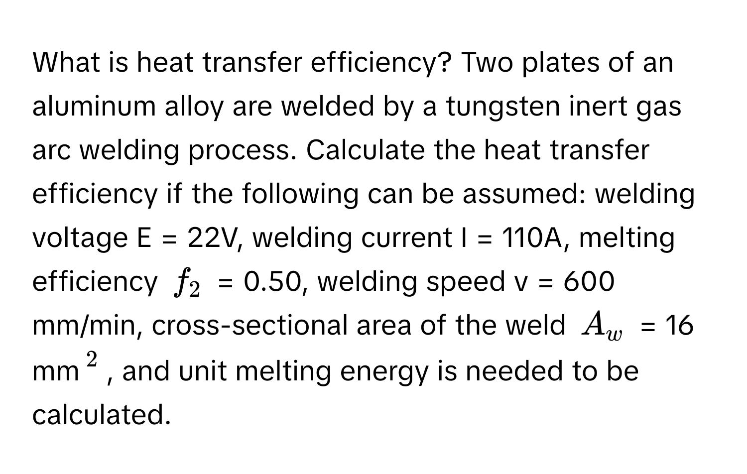 What is heat transfer efficiency? Two plates of an aluminum alloy are welded by a tungsten inert gas arc welding process. Calculate the heat transfer efficiency if the following can be assumed: welding voltage E = 22V, welding current I = 110A, melting efficiency $f_2$ = 0.50, welding speed v = 600 mm/min, cross-sectional area of the weld $A_w$ = 16 mm$^2$, and unit melting energy is needed to be calculated.