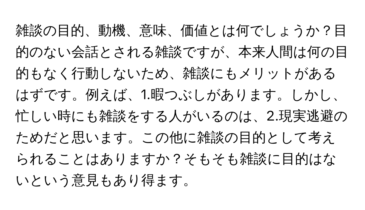 雑談の目的、動機、意味、価値とは何でしょうか？目的のない会話とされる雑談ですが、本来人間は何の目的もなく行動しないため、雑談にもメリットがあるはずです。例えば、1.暇つぶしがあります。しかし、忙しい時にも雑談をする人がいるのは、2.現実逃避のためだと思います。この他に雑談の目的として考えられることはありますか？そもそも雑談に目的はないという意見もあり得ます。