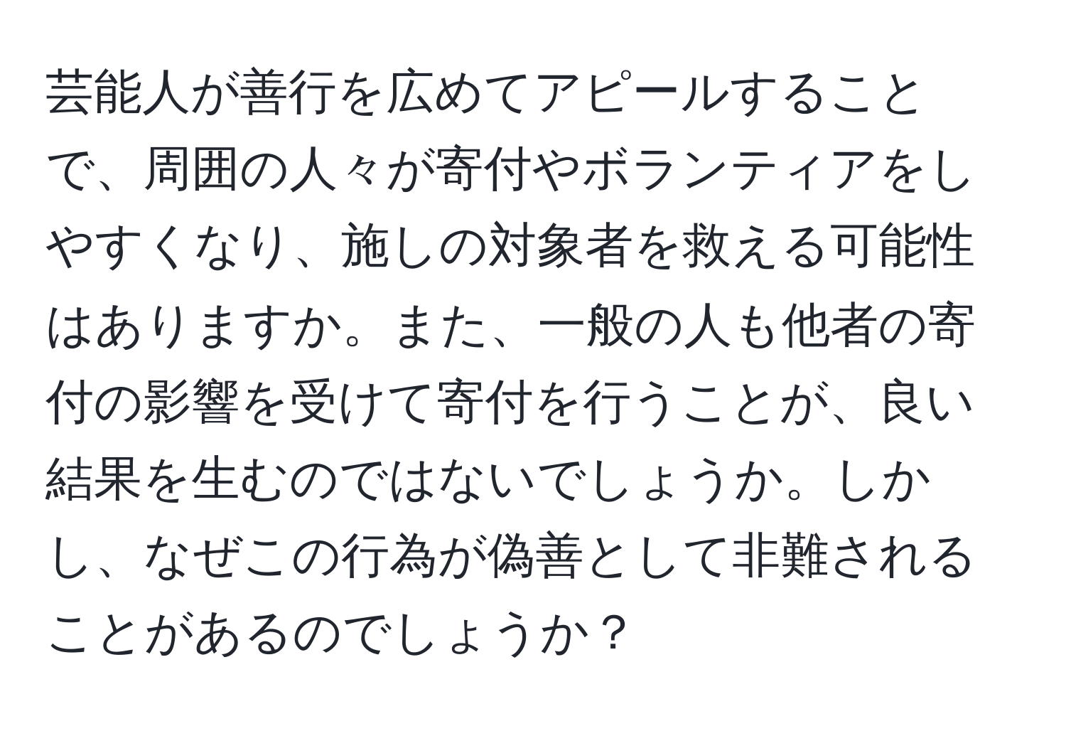 芸能人が善行を広めてアピールすることで、周囲の人々が寄付やボランティアをしやすくなり、施しの対象者を救える可能性はありますか。また、一般の人も他者の寄付の影響を受けて寄付を行うことが、良い結果を生むのではないでしょうか。しかし、なぜこの行為が偽善として非難されることがあるのでしょうか？