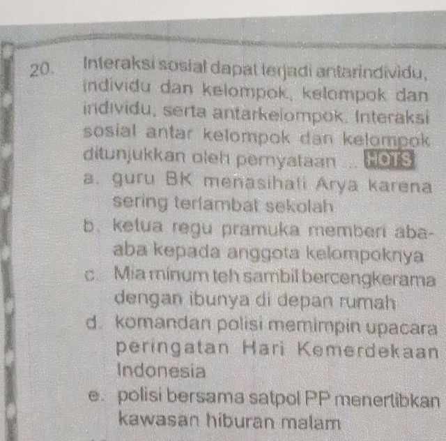 Interaksi sosial dapat terjadi antarindividu.
individu dan kelompok, kelompok dan
individu, serta antarkelompok. Interaksi
sosial antar kelompok dan kelompok 
ditunjukkan oleh pemyataan HOTS
a. guru BK menasihali Arya karena
sering terfambat sekolah
b. ketua regu pramuka memberi aba-
aba kepada anggota kelompoknya
c. Mia minum teh sambil bercengkerama
dengan ibunya di depan rumah
d. komandan polisi memimpin upacara
peringatan Harì Kemerdekaan
Indonesia
e polisi bersama satpol PP menertibkan
kawasan hiburan malam