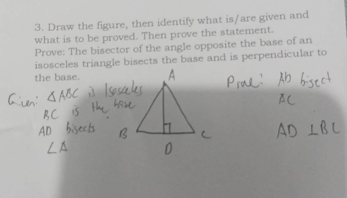 Draw the figure, then identify what is/are given and 
what is to be proved. Then prove the statement. 
Prove: The bisector of the angle opposite the base of an 
isosceles triangle bisects the base and is perpendicular to 
the base.