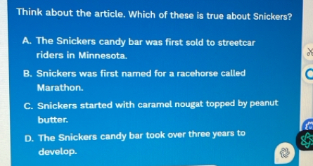 Think about the article. Which of these is true about Snickers?
A. The Snickers candy bar was first sold to streetcar
riders in Minnesota.
a
B. Snickers was first named for a racehorse called C
Marathon.
C. Snickers started with caramel nougat topped by peanut
butter.
D. The Snickers candy bar took over three years to a
develop.