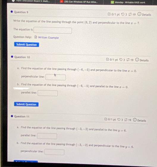 Discussion Board 3. Math (26) Can Windows XP Run Mine... |Monday- Writable KASI work
Question 9 □ 0/1 pt □ 3 19 Details
Write the equation of the line passing through the point (6,2) and perpendicular to the line x=7. 
The equation is □ 
Question Help: Written Example
Submit Question
Question 10 □0/1 pt つ3 $ 19 Details
a. Find the equation of the line passing through (-6,-5) and perpendicular to the line z=0. 
perpendicular line:
b. Find the equation of the line passing through (-6,-5) and parallel to the line x=0. 
parallel line:
Submit Question
Question 11 B 0/1 pt つ 3 19 Details
a. Find the equation of the line passing through (-3,-2) and parallel to the line y=6. 
parallel line:
b. Find the equation of the line passing through (-3,-2) and perpendicular to the line y=6. 
perpendicular line: