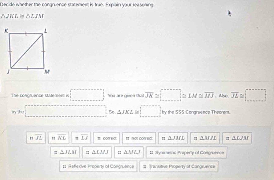 Decide whether the congruence statement is true. Explain your reasoning.
△ JKL≌ △ LJM
The congruence statement is □ You are given that overline JK≌ _ ≌ LM≌ overline MJ. Also, overline JL≌ □
by the □. So, △ JKL≌ □ by the SSS Congruence Theorem.
:: overline JL :: overline KL :: overline LJ =: correct : not correct :: △ JML :: △ MJL : △ LJM
:: △ JLM :: △ LMJ :: △ MLJ # Symmetric Property of Congruence
:: Reflexive Property of Congruence :: Transitive Property of Congruence