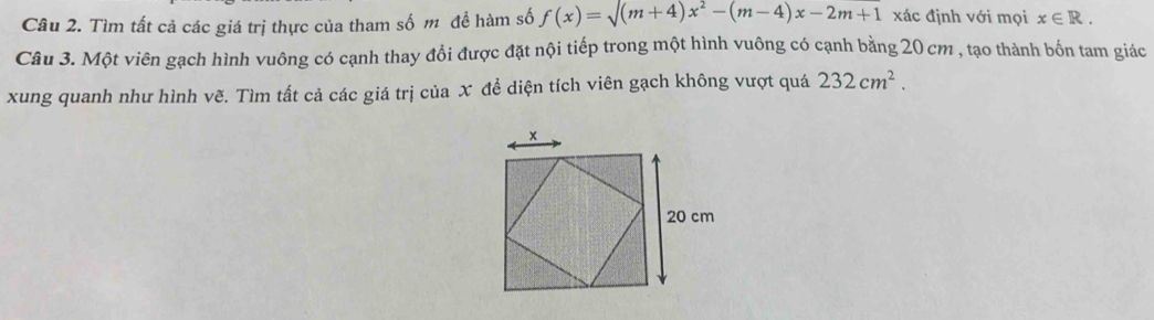 Tìm tất cả các giá trị thực của tham số m để hàm số f(x)=surd (m+4)x^2-(m-4)x-2m+1 xác định với mọi x∈ R. 
Câu 3. Một viên gạch hình vuông có cạnh thay đổi được đặt nội tiếp trong một hình vuông có cạnh bằng 20 cm , tạo thành bốn tam giác 
xung quanh như hình vẽ. Tìm tất cả các giá trị của X để diện tích viên gạch không vượt quá 232cm^2.