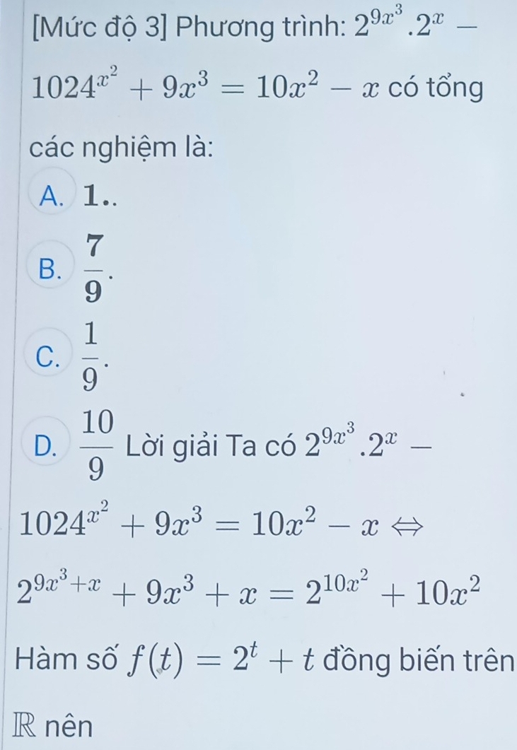 [Mức độ 3] Phương trình: 2^(9x^3).2^x-
1024^(x^2)+9x^3=10x^2-x có tổng
các nghiệm là:
A. 1..
B.  7/9 .
C.  1/9 .
D.  10/9  Lời giải Ta có 2^(9x^3).2^x-
1024^(x^2)+9x^3=10x^2-x Leftrightarrow
2^(9x^3)+x+9x^3+x=2^(10x^2)+10x^2
Hàm số f(t)=2^t+t đồng biến trên
R nên