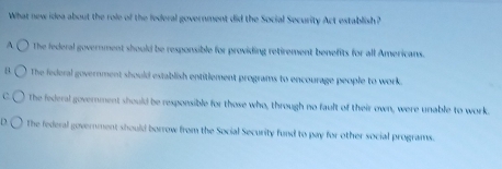 What new idea about the role of the federal government did the Social Security Act establish?
A. The federal government should be responsible for providing retirement benefits for all Americans.
1 The federal government should establish entitlement programs to encourage people to work.
C. The federal government should be responsible for those who, through no fault of their own, were unable to work.
D The federal government should borrow from the Social Security fund to pay for other social programs.